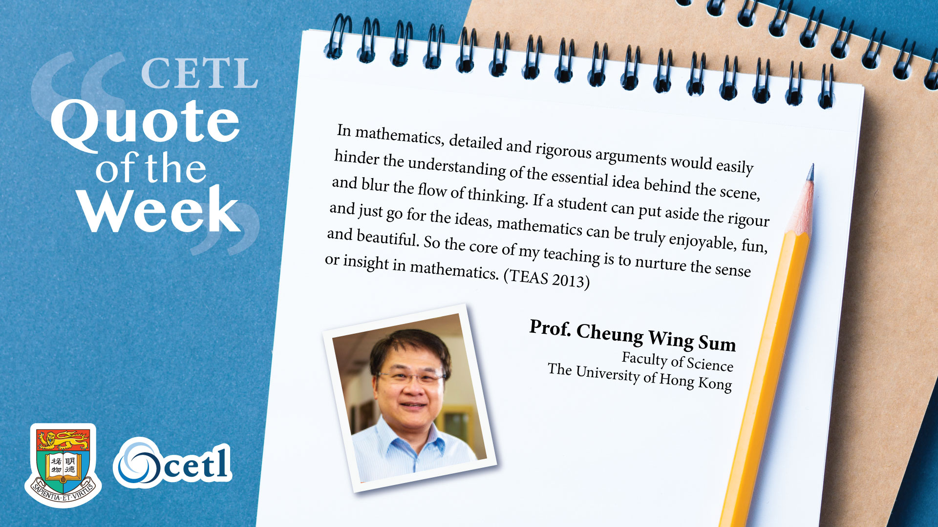 Prof. Cheung Wing Sum - In mathematics, detailed and rigorous arguments would easily hinder the understanding of the essential idea behind the scene, and blur the flow of thinking. If a student can put aside the rigour and just go for the ideas, mathematics can be truly enjoyable, fun, and beautiful. So the core of my teaching is to nurture the sense of insight in mathematics.